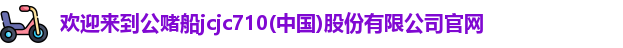 欢迎来到公赌船jcjc710(中国)股份有限公司官网
